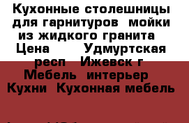 Кухонные столешницы для гарнитуров, мойки из жидкого гранита › Цена ­ 1 - Удмуртская респ., Ижевск г. Мебель, интерьер » Кухни. Кухонная мебель   